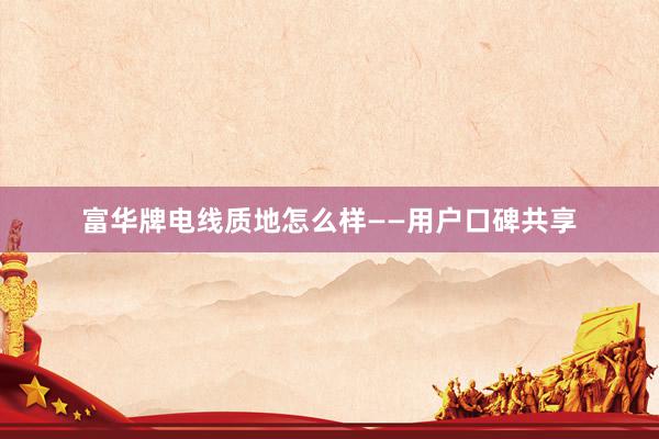 富华牌电线质地怎么样——用户口碑共享