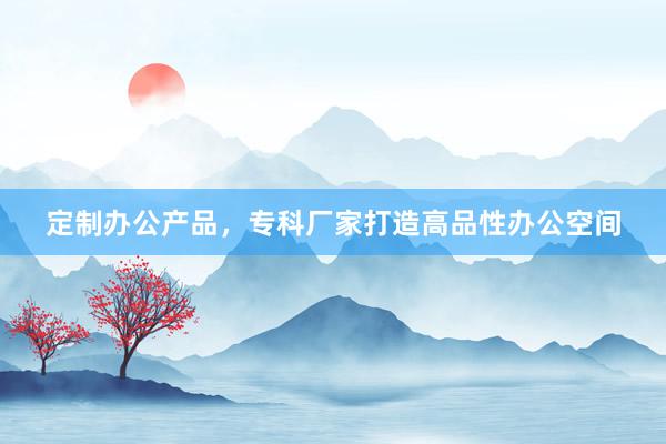 定制办公产品，专科厂家打造高品性办公空间